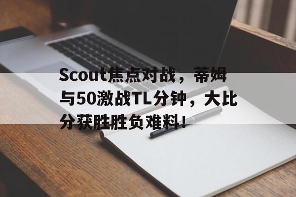 关于Scout焦点对战，蒂姆与50激战TL分钟，大比分获胜胜负难料！的信息